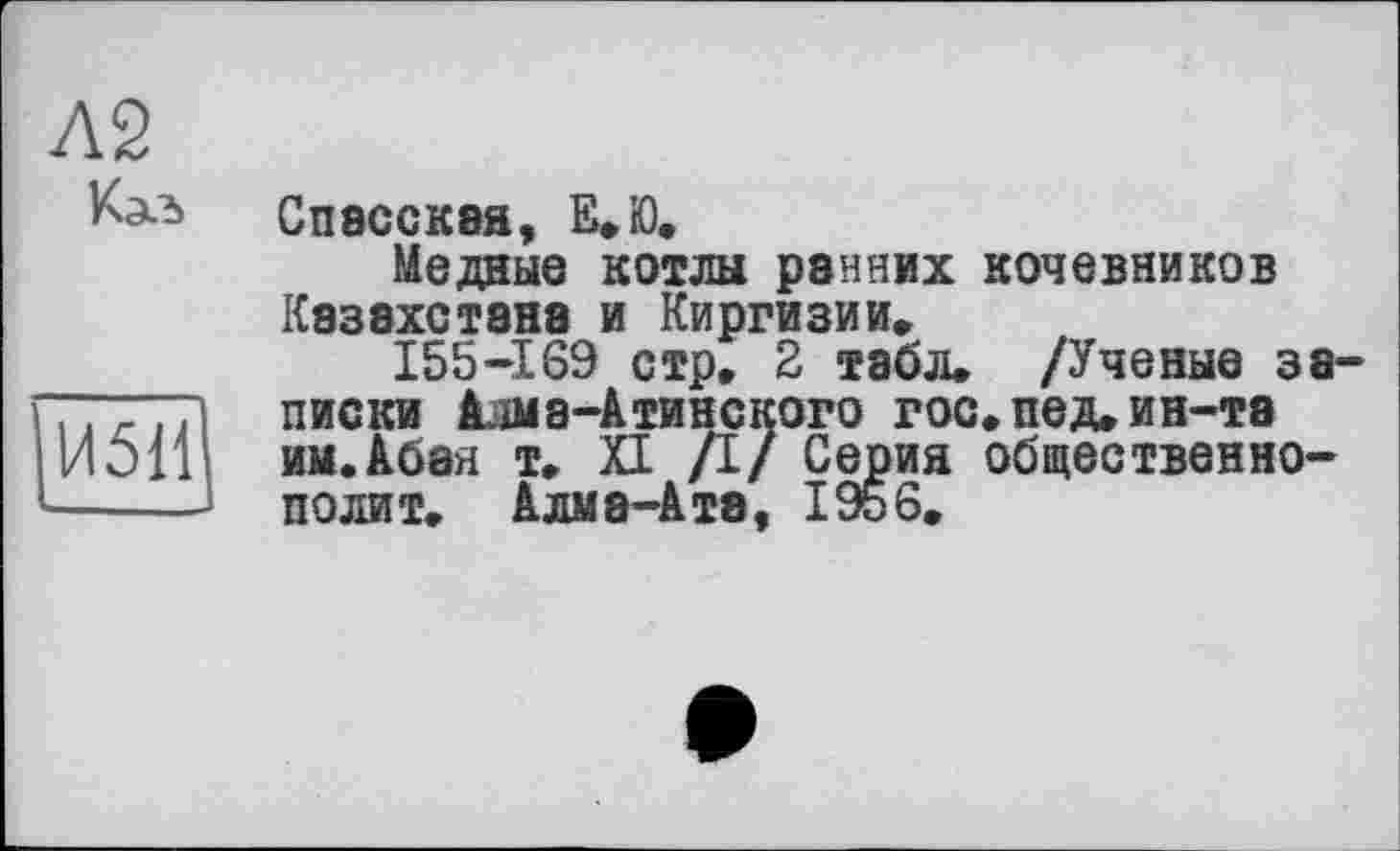 ﻿Л2
И511
СпвССКВЯ, Е.Ю.
Медные котлы ранних кочевников Казахстане и Киргизии»
155-169 стр, 2 табл. /Ученые записки Алма-Атинского гос. пед, ин-та им.Абая т. XI /I/ Серия общественно-полит. Алма-Ата, 1956,